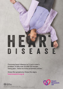 Coronary heart disease isn't just a man's problem. It kills over 23,000 UK women every year - twice as many as breast cancer. Know the symptoms. Know the signs. heartresearch.org.uk